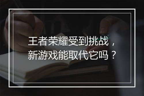 王者荣耀受到挑战,新游戏能取代它吗?