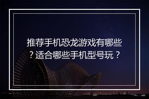推荐手机恐龙游戏有哪些?适合哪些手机型号玩?