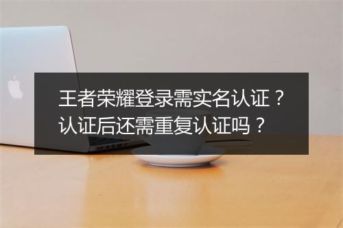 王者荣耀登录需实名认证?认证后还需重复认证吗?