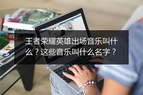 王者荣耀英雄出场音乐叫什么?这些音乐叫什么名字?