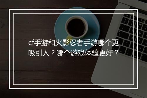cf手游和火影忍者手游哪个更吸引人?哪个游戏体验更好?