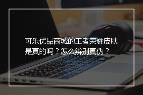 可乐优品商城的王者荣耀皮肤是真的吗?怎么辨别真伪?