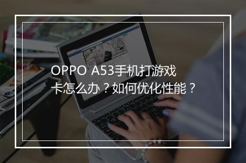 OPPO A53手机打游戏卡怎么办?如何优化性能?