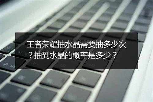 王者荣耀抽水晶需要抽多少次？抽到水晶的概率是多少？