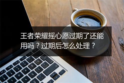王者荣耀摇心愿过期了还能用吗?过期后怎么处理?