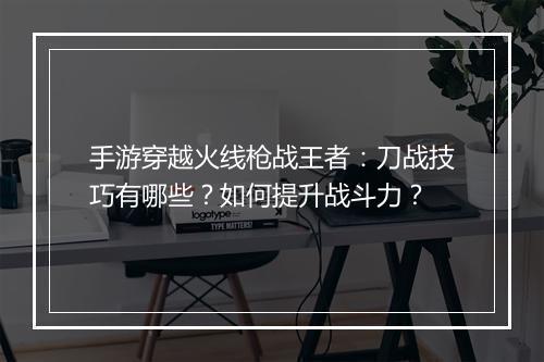 手游穿越火线枪战王者:刀战技巧有哪些?如何提升战斗力?