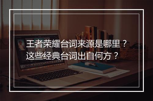 王者荣耀台词来源是哪里？这些经典台词出自何方？
