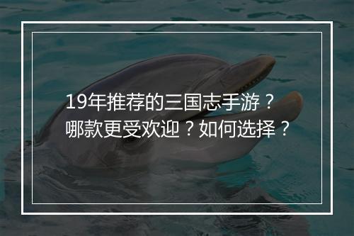 19年推荐的三国志手游?哪款更受欢迎?如何选择?