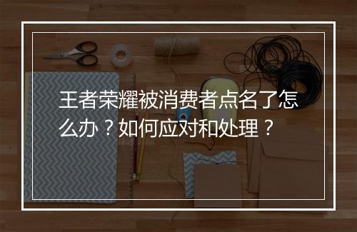王者荣耀被消费者点名了怎么办?如何应对和处理?
