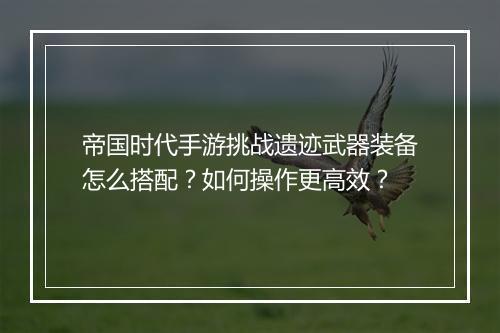 帝国时代手游挑战遗迹武器装备怎么搭配?如何操作更高效?