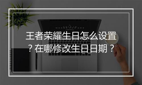 王者荣耀生日怎么设置?在哪修改生日日期?