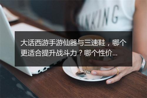 大话西游手游仙器与三速鞋,哪个更适合提升战斗力?哪个性价比更高?