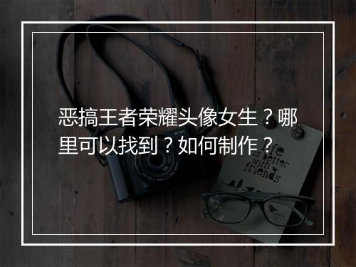 恶搞王者荣耀头像女生?哪里可以找到?如何制作?
