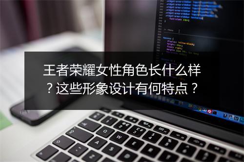王者荣耀女性角色长什么样?这些形象设计有何特点?