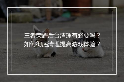 王者荣耀后台清理有必要吗？如何彻底清理提高游戏体验？