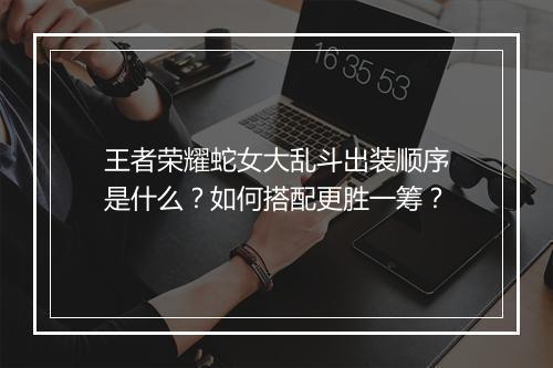 王者荣耀蛇女大乱斗出装顺序是什么?如何搭配更胜一筹?