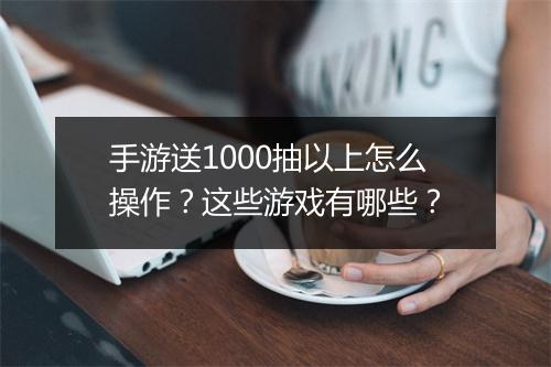手游送1000抽以上怎么操作?这些游戏有哪些?