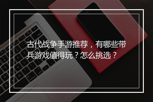 古代战争手游推荐,有哪些带兵游戏值得玩?怎么挑选?