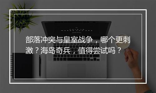 部落冲突与皇室战争，哪个更刺激？海岛奇兵，值得尝试吗？