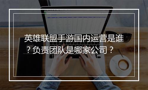 英雄联盟手游国内运营是谁?负责团队是哪家公司?