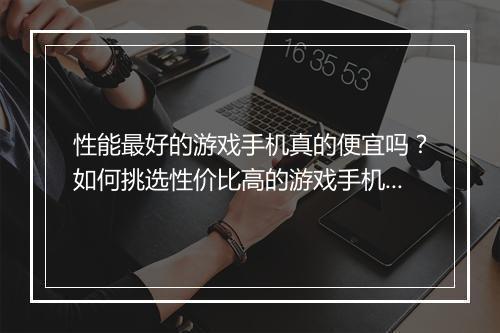 性能最好的游戏手机真的便宜吗?如何挑选性价比高的游戏手机?