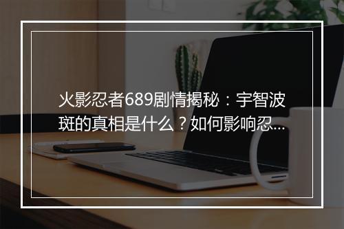火影忍者689剧情揭秘:宇智波斑的真相是什么?如何影响忍者世界?