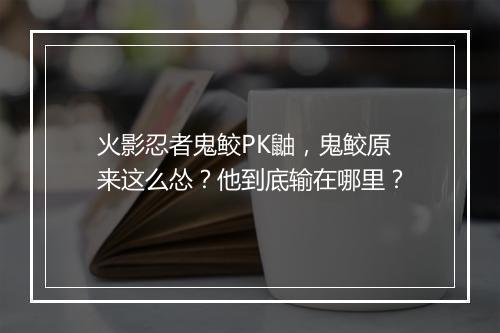火影忍者鬼鲛PK鼬,鬼鲛原来这么怂?他到底输在哪里?