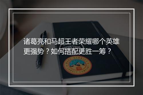 诸葛亮和马超王者荣耀哪个英雄更强势?如何搭配更胜一筹?