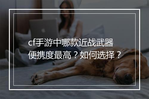 cf手游中哪款近战武器便携度最高?如何选择?