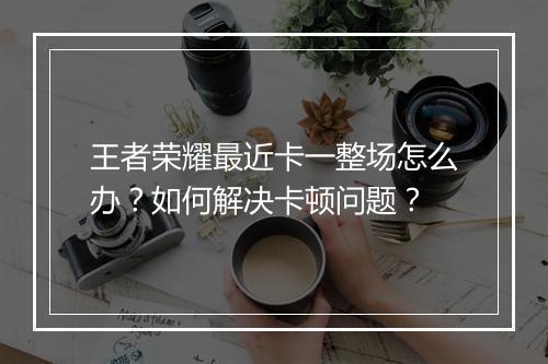 王者荣耀最近卡一整场怎么办?如何解决卡顿问题?