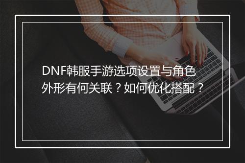 DNF韩服手游选项设置与角色外形有何关联?如何优化搭配?