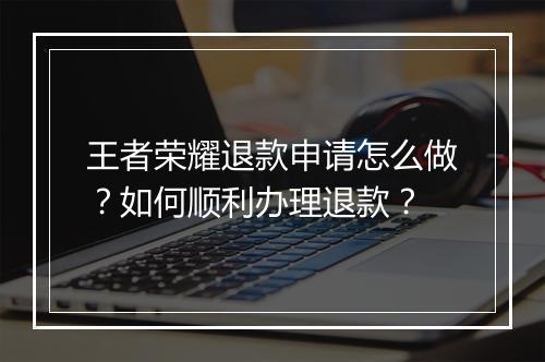 王者荣耀退款申请怎么做?如何顺利办理退款?