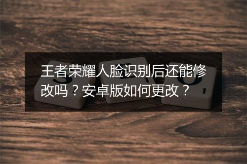 王者荣耀人脸识别后还能修改吗?安卓版如何更改?