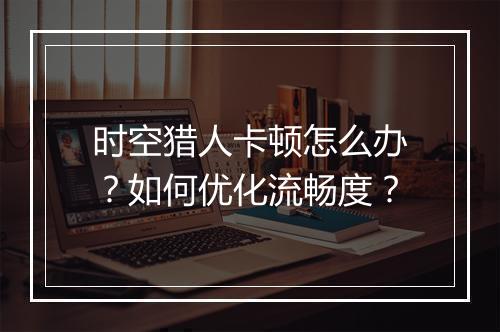 时空猎人卡顿怎么办?如何优化流畅度?