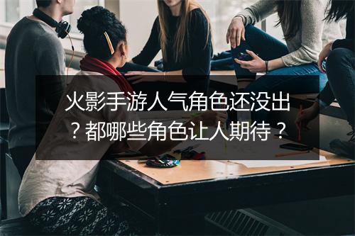 火影手游人气角色还没出?都哪些角色让人期待?