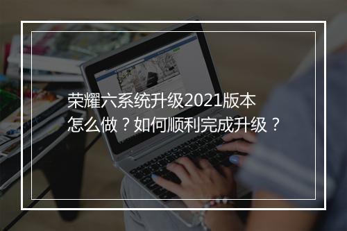 荣耀六系统升级2021版本怎么做?如何顺利完成升级?