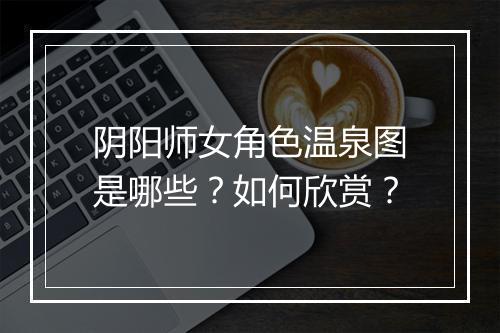 阴阳师女角色温泉图是哪些?如何欣赏?