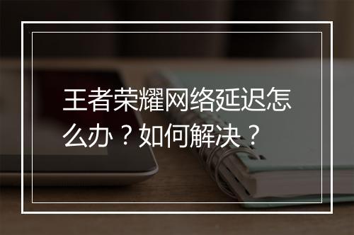 王者荣耀网络延迟怎么办?如何解决?