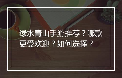 绿水青山手游推荐?哪款更受欢迎?如何选择?