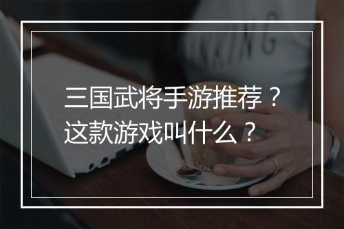 三国武将手游推荐?这款游戏叫什么?