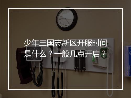 少年三国志新区开服时间是什么?一般几点开启?
