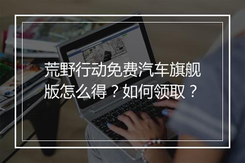 荒野行动免费汽车旗舰版怎么得？如何领取？