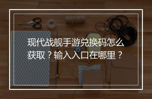 现代战舰手游兑换码怎么获取?输入入口在哪里?