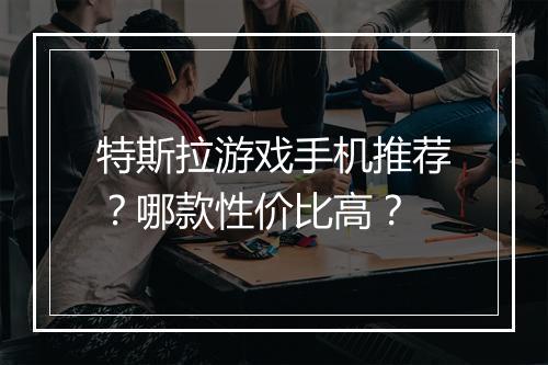 特斯拉游戏手机推荐?哪款性价比高?