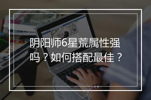 阴阳师6星荒属性强吗?如何搭配最佳?
