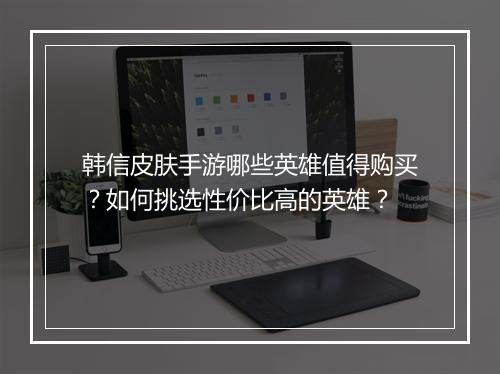 韩信皮肤手游哪些英雄值得购买?如何挑选性价比高的英雄?