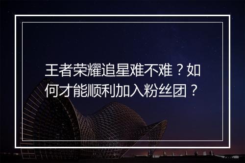 王者荣耀追星难不难?如何才能顺利加入粉丝团?