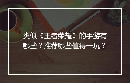 类似《王者荣耀》的手游有哪些?推荐哪些值得一玩?