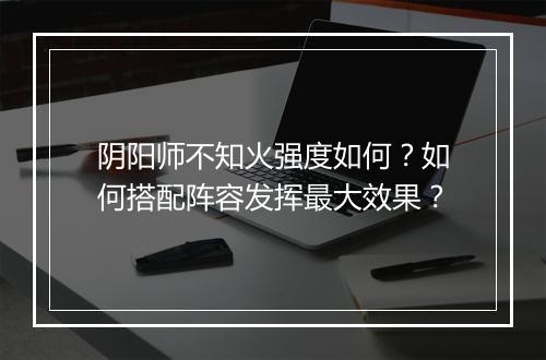阴阳师不知火强度如何？如何搭配阵容发挥最大效果？