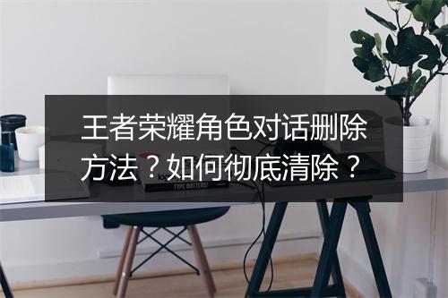 王者荣耀角色对话删除方法?如何彻底清除?